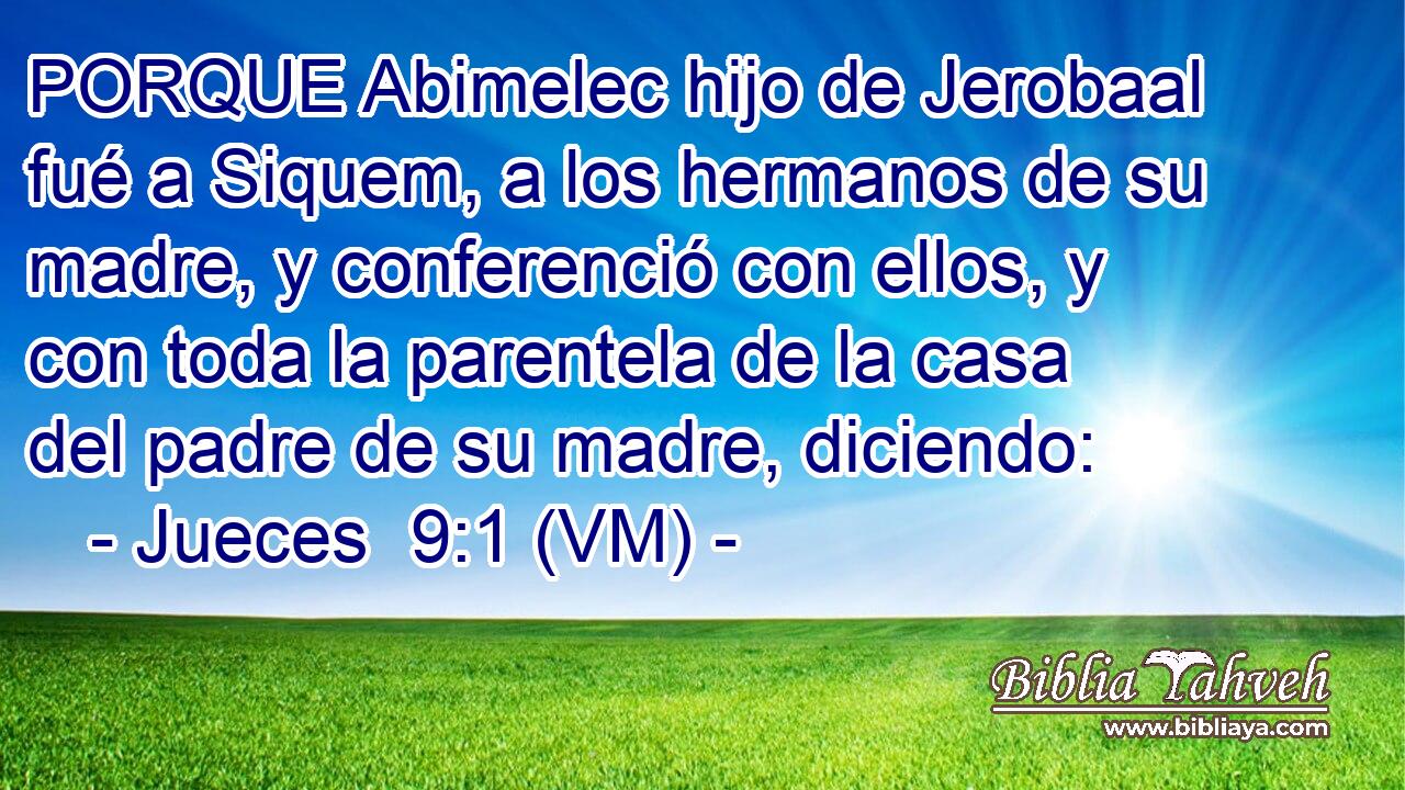  PORQUE Abimelec hijo de Jerobaal fué a Siquem, a los hermanos de su madre, y conferenció con ellos, y con toda la parentela de la casa del padre de su madre, diciendo: 