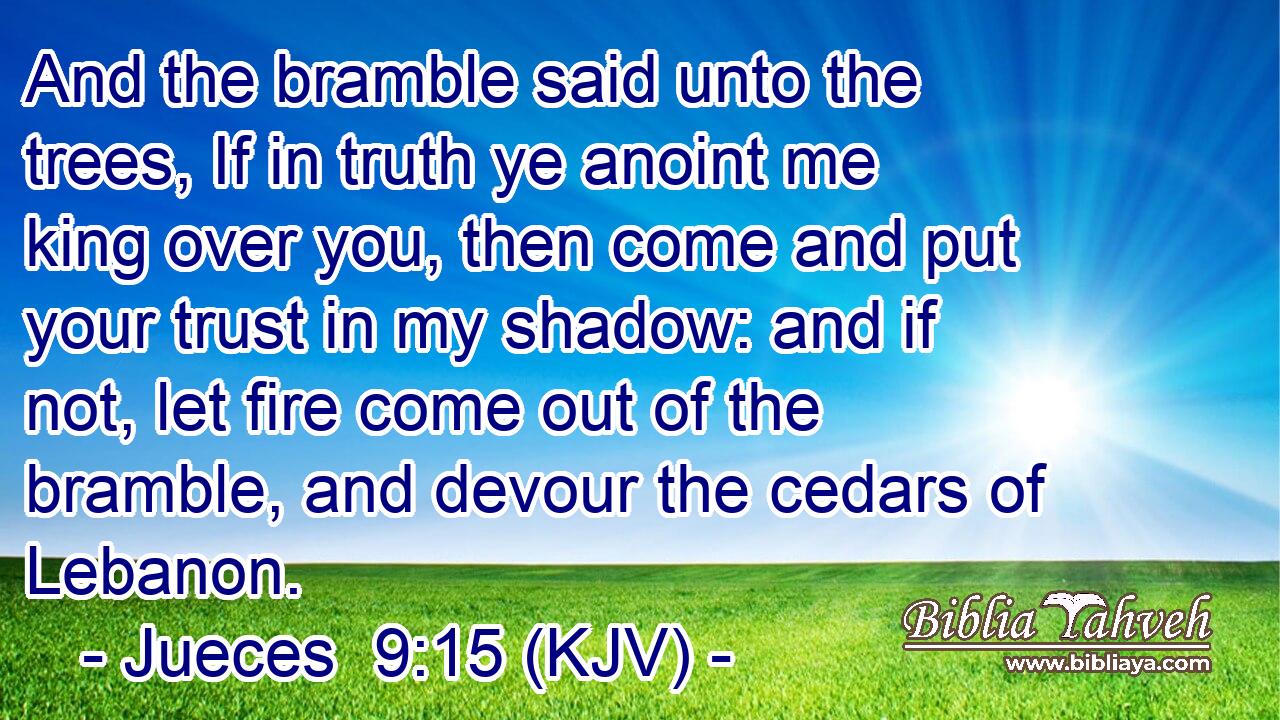 And the bramble said unto the trees, If in truth ye anoint me king over you, then come and put your trust in my shadow: and if not, let fire come out of the bramble, and devour the cedars of Lebanon.
