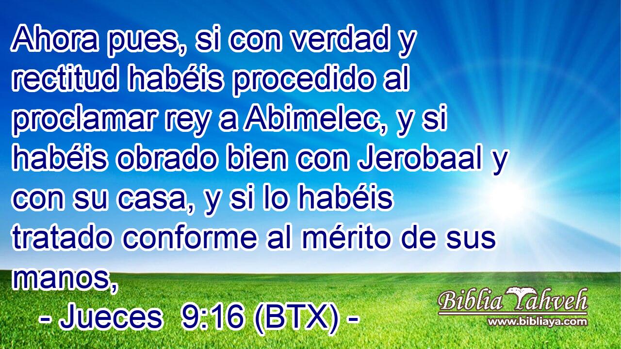 Ahora pues, si con verdad y rectitud habéis procedido al proclamar rey a Abimelec, y si habéis obrado bien con Jerobaal y con su casa, y si lo habéis tratado conforme al mérito de sus manos,