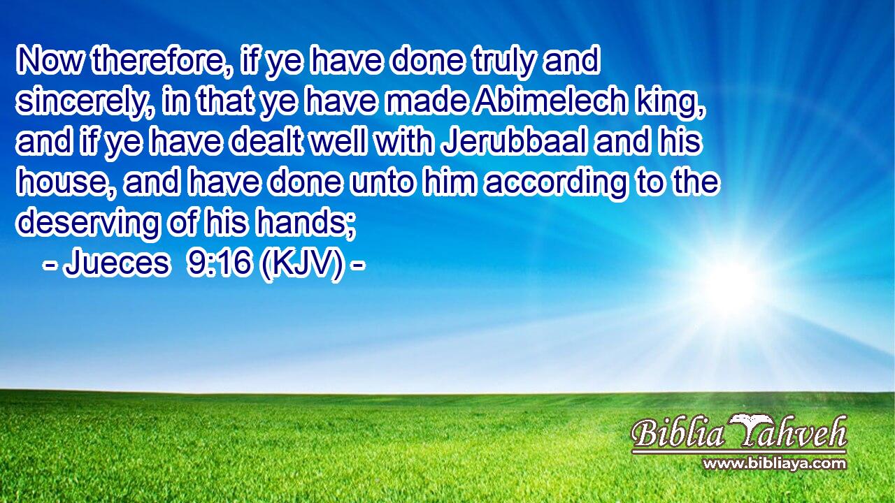 Now therefore, if ye have done truly and sincerely, in that ye have made Abimelech king, and if ye have dealt well with Jerubbaal and his house, and have done unto him according to the deserving of his hands;