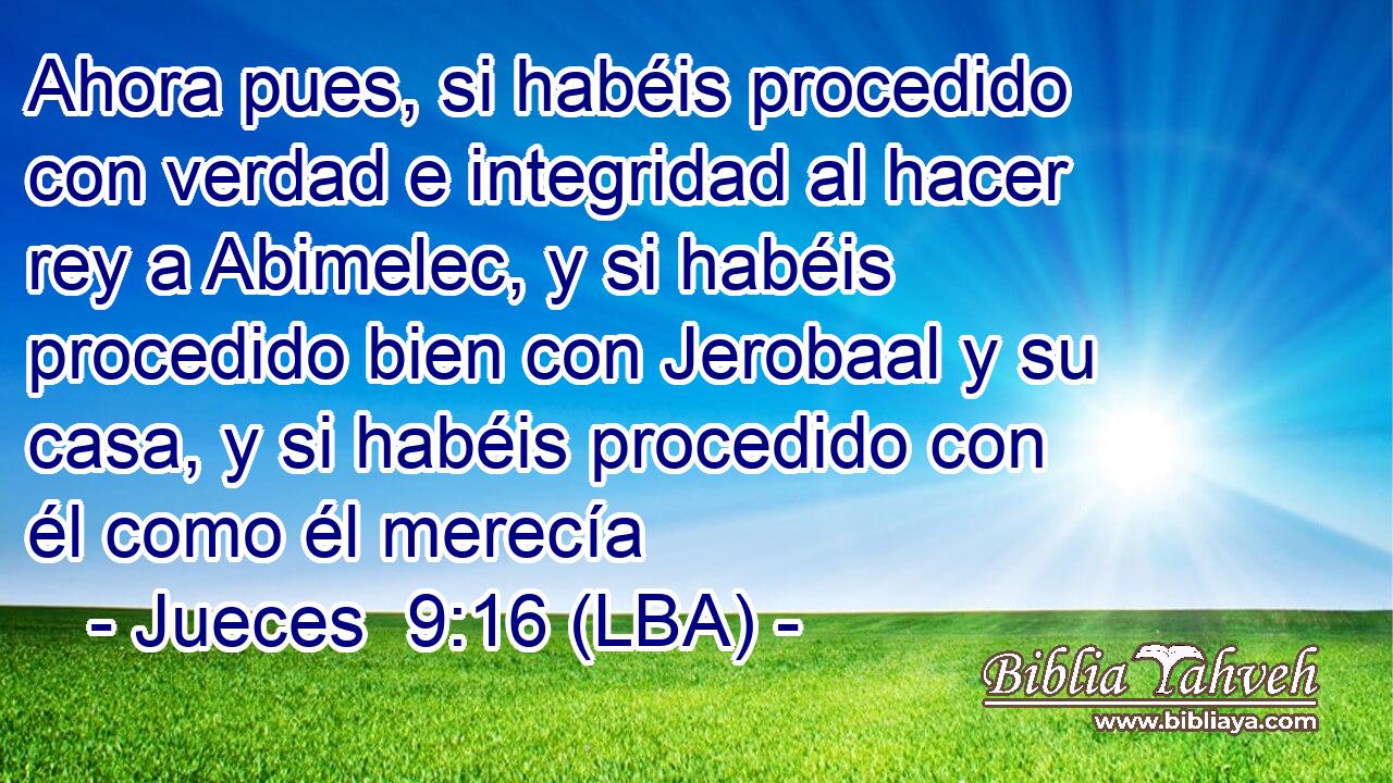 Ahora pues, si habéis procedido con verdad e integridad al hacer rey a Abimelec, y si habéis procedido bien con Jerobaal y su casa, y si habéis procedido con él como él merecía