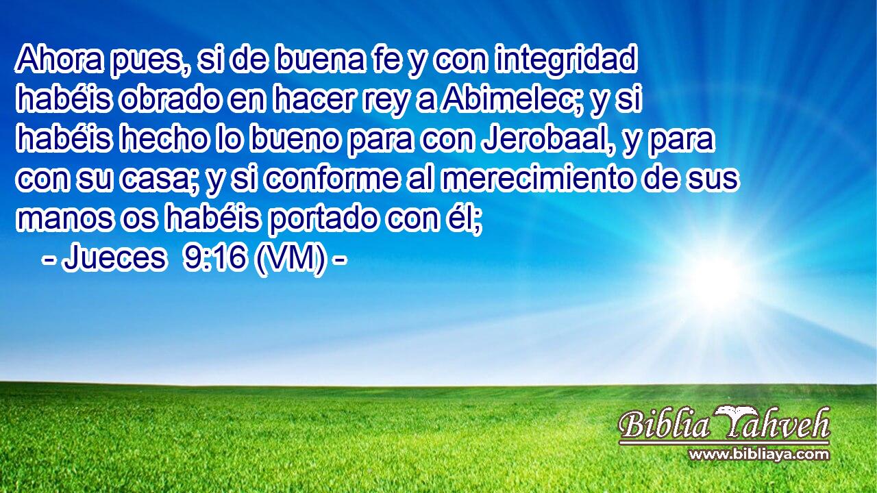  Ahora pues, si de buena fe y con integridad habéis obrado en hacer rey a Abimelec; y si habéis hecho lo bueno para con Jerobaal, y para con su casa; y si conforme al merecimiento de sus manos os habéis portado con él; 