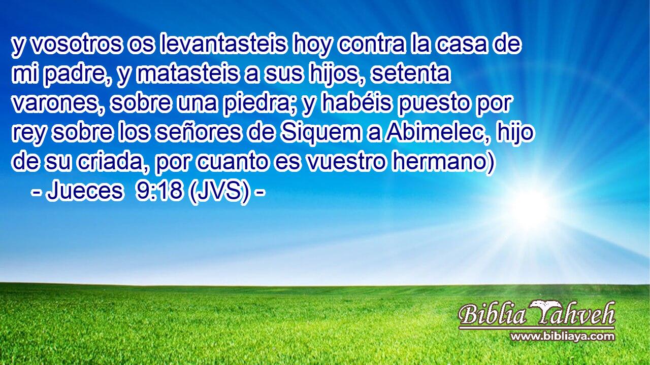 y vosotros os levantasteis hoy contra la casa de mi padre, y matasteis a sus hijos, setenta varones, sobre una piedra; y habéis puesto por rey sobre los señores de Siquem a Abimelec, hijo de su criada, por cuanto es vuestro hermano)
