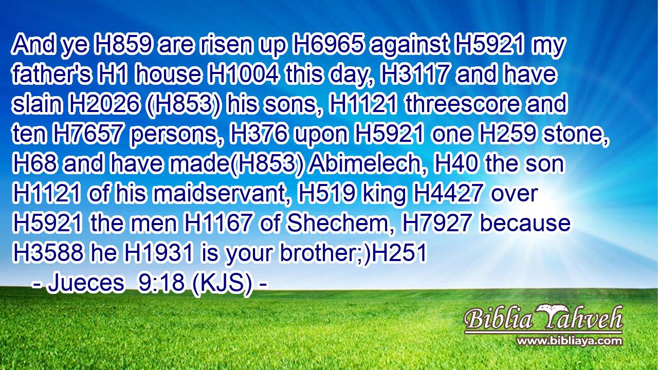 And ye H859 are risen up H6965 against H5921 my father's H1 house H1004 this day, H3117 and have slain H2026 (H853) his sons, H1121 threescore and ten H7657 persons, H376 upon H5921 one H259 stone, H68 and have made(H853) Abimelech, H40 the son H1121 of his maidservant, H519 king H4427 over H5921 the men H1167 of Shechem, H7927 because H3588 he H1931 is your brother;)H251