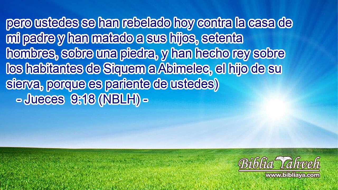  pero ustedes se han rebelado hoy contra la casa de mi padre y han matado a sus hijos, setenta hombres, sobre una piedra, y han hecho rey sobre los habitantes de Siquem a Abimelec, el hijo de su sierva, porque es pariente de ustedes) 