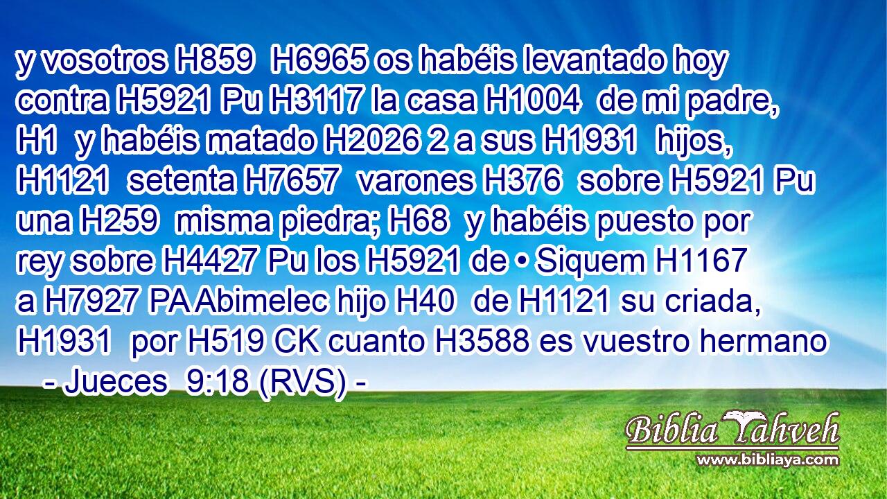 y vosotros H859  H6965 os habéis levantado hoy contra H5921 Pu H3117 la casa H1004  de mi padre, H1  y habéis matado H2026 2 a sus H1931  hijos, H1121  setenta H7657  varones H376  sobre H5921 Pu una H259  misma piedra; H68  y habéis puesto por rey sobre H4427 Pu los H5921 de • Siquem H1167  a H7927 PA Abimelec hijo H40  de H1121 su criada, H1931  por H519 CK cuanto H3588 es vuestro hermano