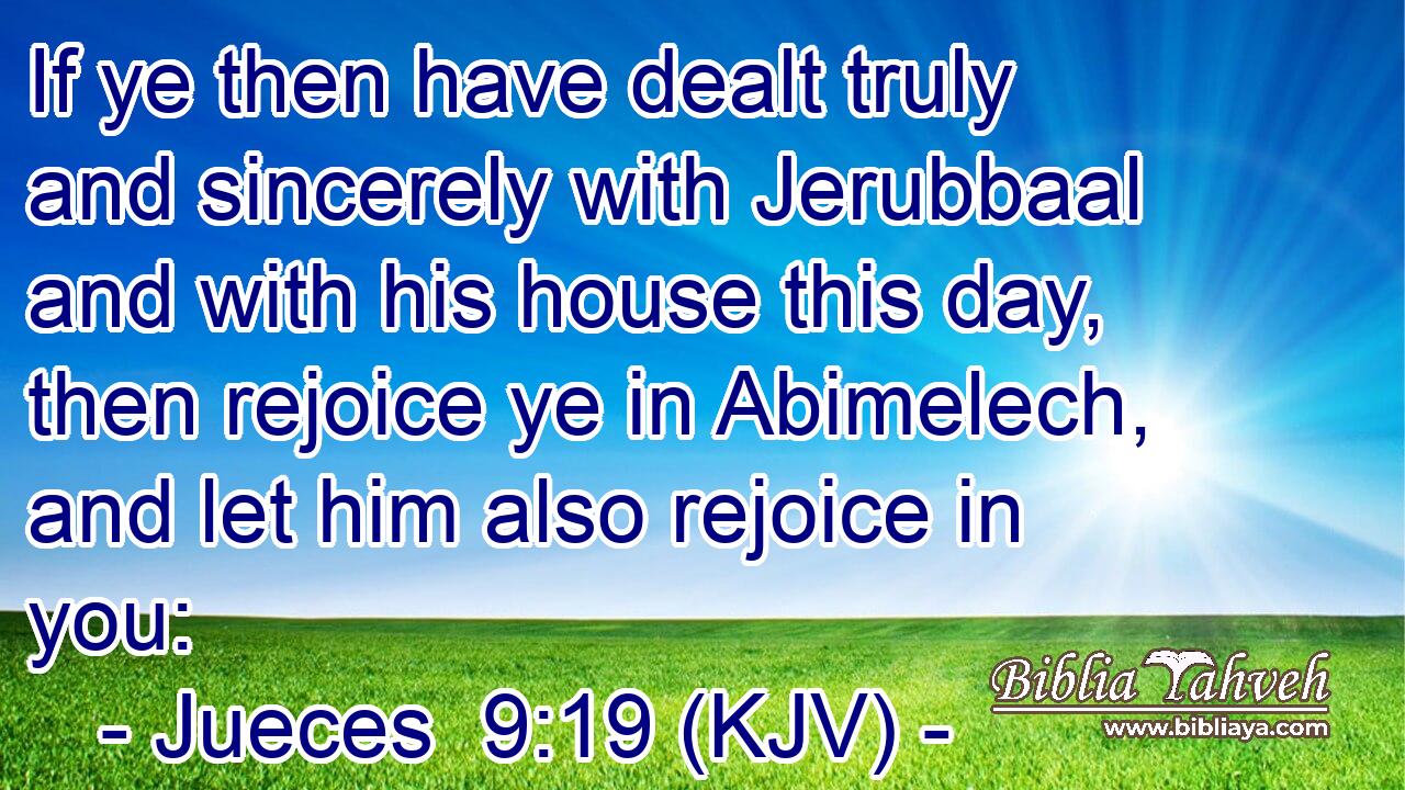 If ye then have dealt truly and sincerely with Jerubbaal and with his house this day, then rejoice ye in Abimelech, and let him also rejoice in you: