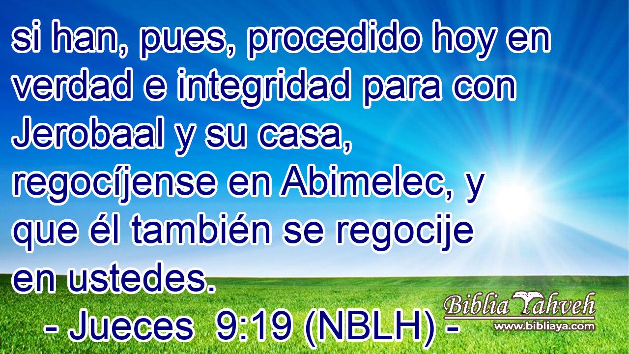  si han, pues, procedido hoy en verdad e integridad para con Jerobaal y su casa, regocíjense en Abimelec, y que él también se regocije en ustedes. 