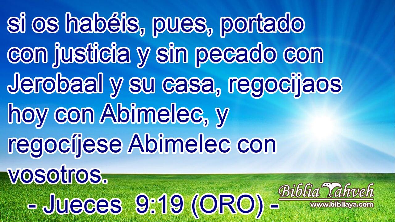  si os habéis, pues, portado con justicia y sin pecado con Jerobaal y su casa, regocijaos hoy con Abimelec, y regocíjese Abimelec con vosotros. 