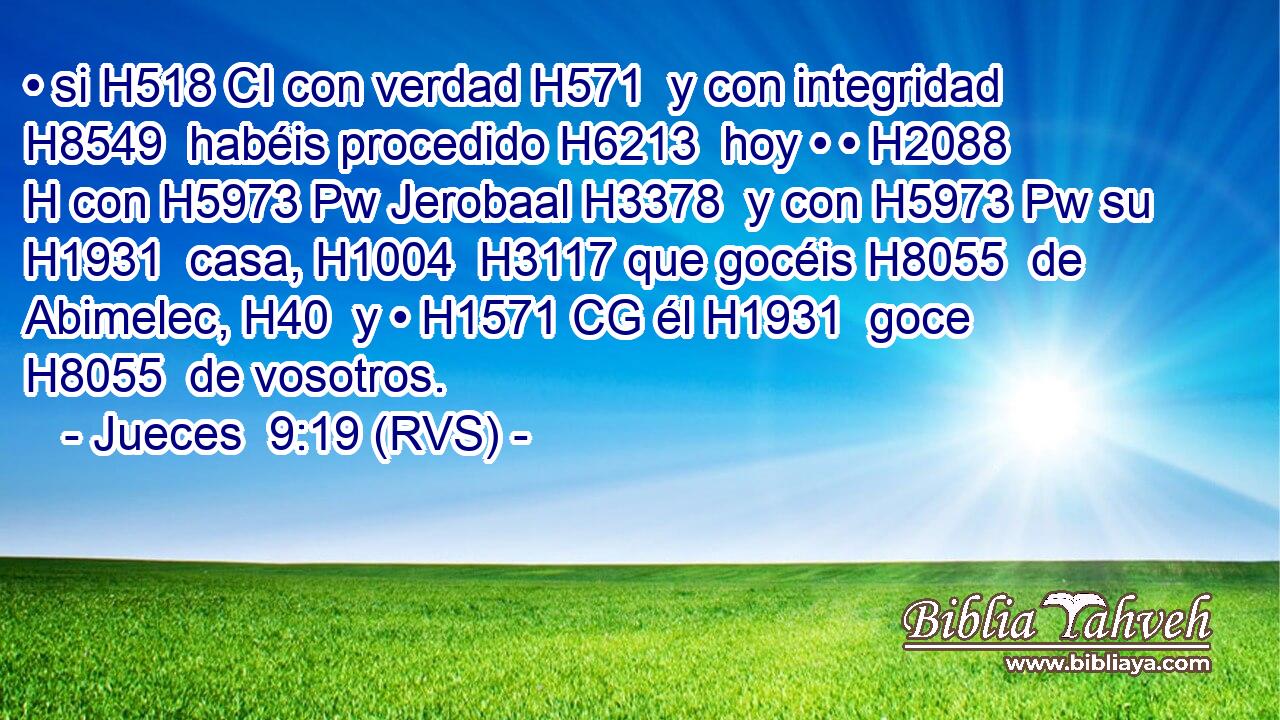 • si H518 CI con verdad H571  y con integridad H8549  habéis procedido H6213  hoy • • H2088 H con H5973 Pw Jerobaal H3378  y con H5973 Pw su H1931  casa, H1004  H3117 que gocéis H8055  de Abimelec, H40  y • H1571 CG él H1931  goce H8055  de vosotros. 