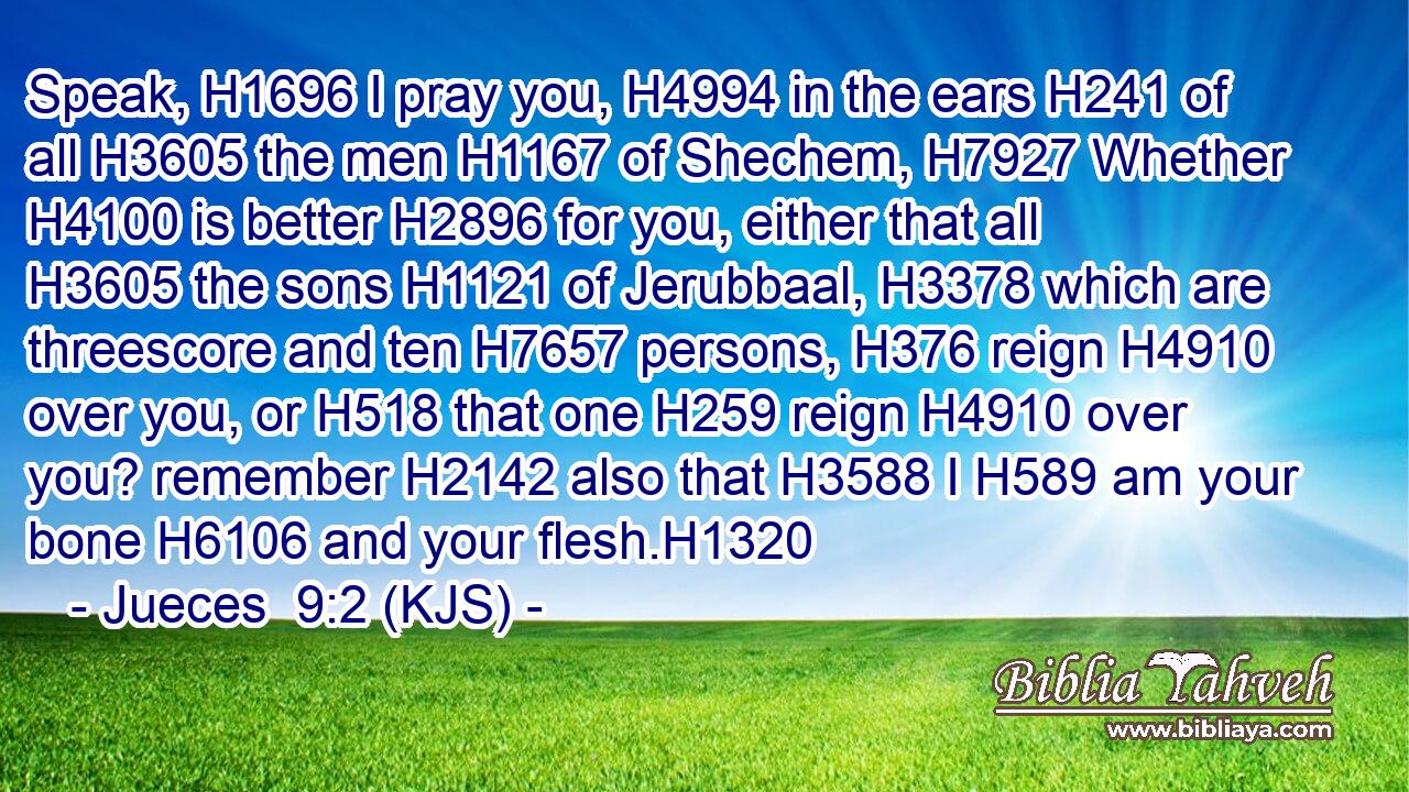 Speak, H1696 I pray you, H4994 in the ears H241 of all H3605 the men H1167 of Shechem, H7927 Whether H4100 is better H2896 for you, either that all H3605 the sons H1121 of Jerubbaal, H3378 which are threescore and ten H7657 persons, H376 reign H4910 over you, or H518 that one H259 reign H4910 over you? remember H2142 also that H3588 I H589 am your bone H6106 and your flesh.H1320