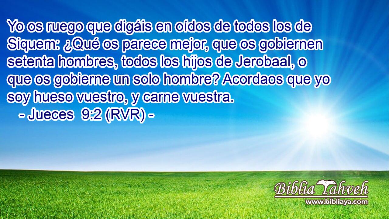 Yo os ruego que digáis en oídos de todos los de Siquem: ¿Qué os parece mejor, que os gobiernen setenta hombres, todos los hijos de Jerobaal, o que os gobierne un solo hombre? Acordaos que yo soy hueso vuestro, y carne vuestra.
