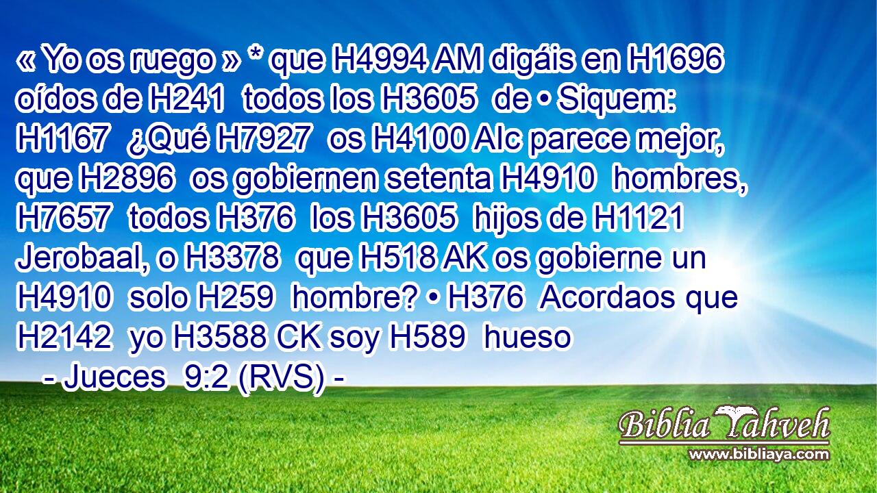 « Yo os ruego » * que H4994 AM digáis en H1696  oídos de H241  todos los H3605  de • Siquem: H1167  ¿Qué H7927  os H4100 AIc parece mejor, que H2896  os gobiernen setenta H4910  hombres, H7657  todos H376  los H3605  hijos de H1121  Jerobaal, o H3378  que H518 AK os gobierne un H4910  solo H259  hombre? • H376  Acordaos que H2142  yo H3588 CK soy H589  hueso 