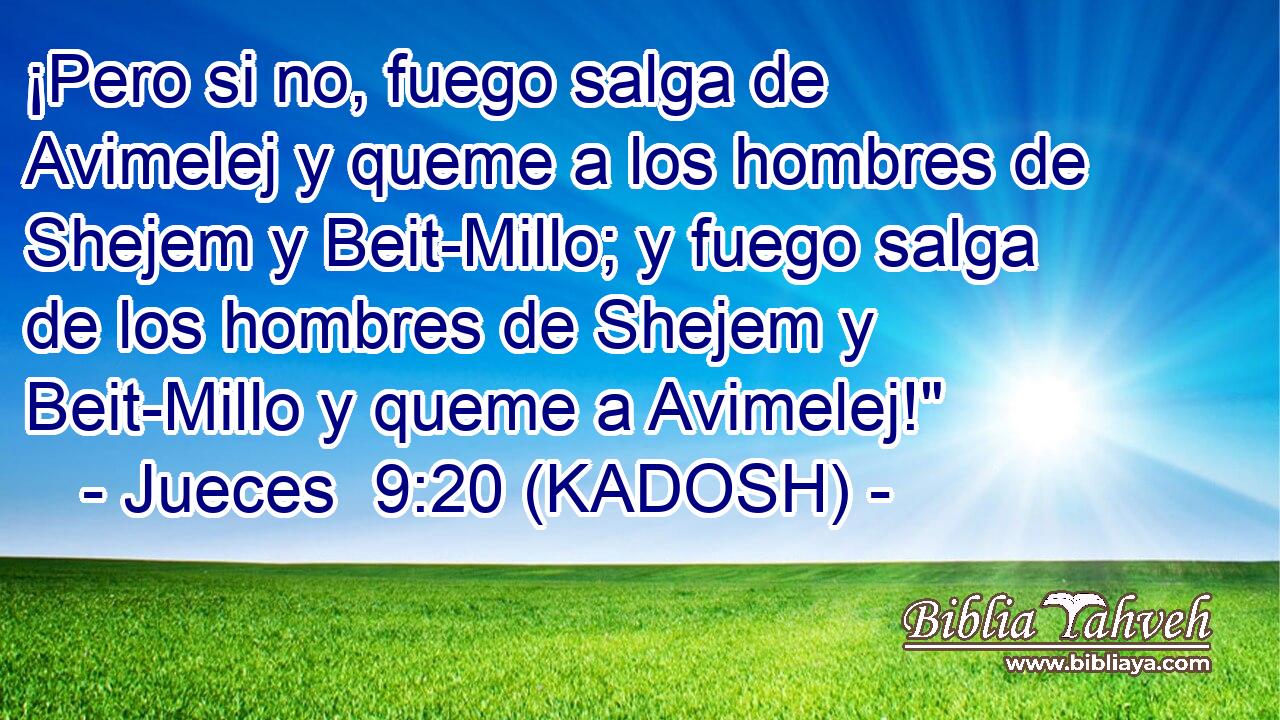  ¡Pero si no, fuego salga de Avimelej y queme a los hombres de Shejem y Beit-Millo; y fuego salga de los hombres de Shejem y Beit-Millo y queme a Avimelej!