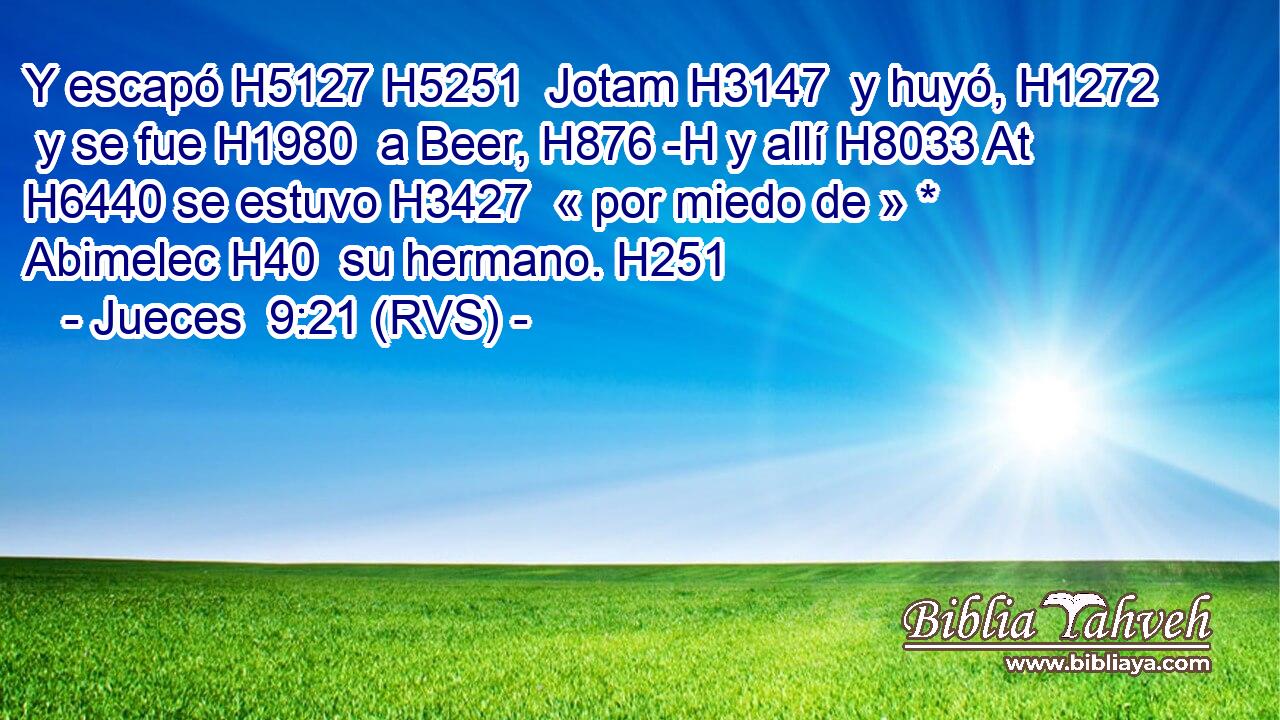 Y escapó H5127 H5251  Jotam H3147  y huyó, H1272  y se fue H1980  a Beer, H876 -H y allí H8033 At H6440 se estuvo H3427  « por miedo de » * Abimelec H40  su hermano. H251  
