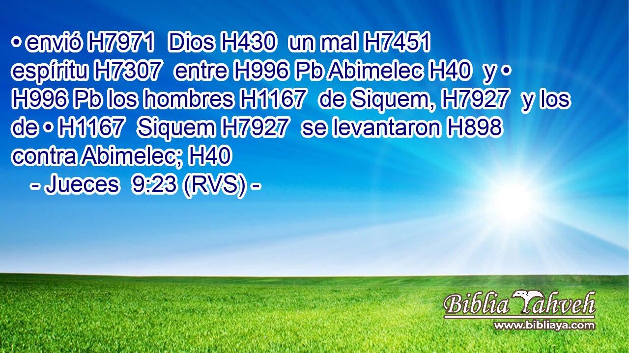 • envió H7971  Dios H430  un mal H7451  espíritu H7307  entre H996 Pb Abimelec H40  y • H996 Pb los hombres H1167  de Siquem, H7927  y los de • H1167  Siquem H7927  se levantaron H898  contra Abimelec; H40  