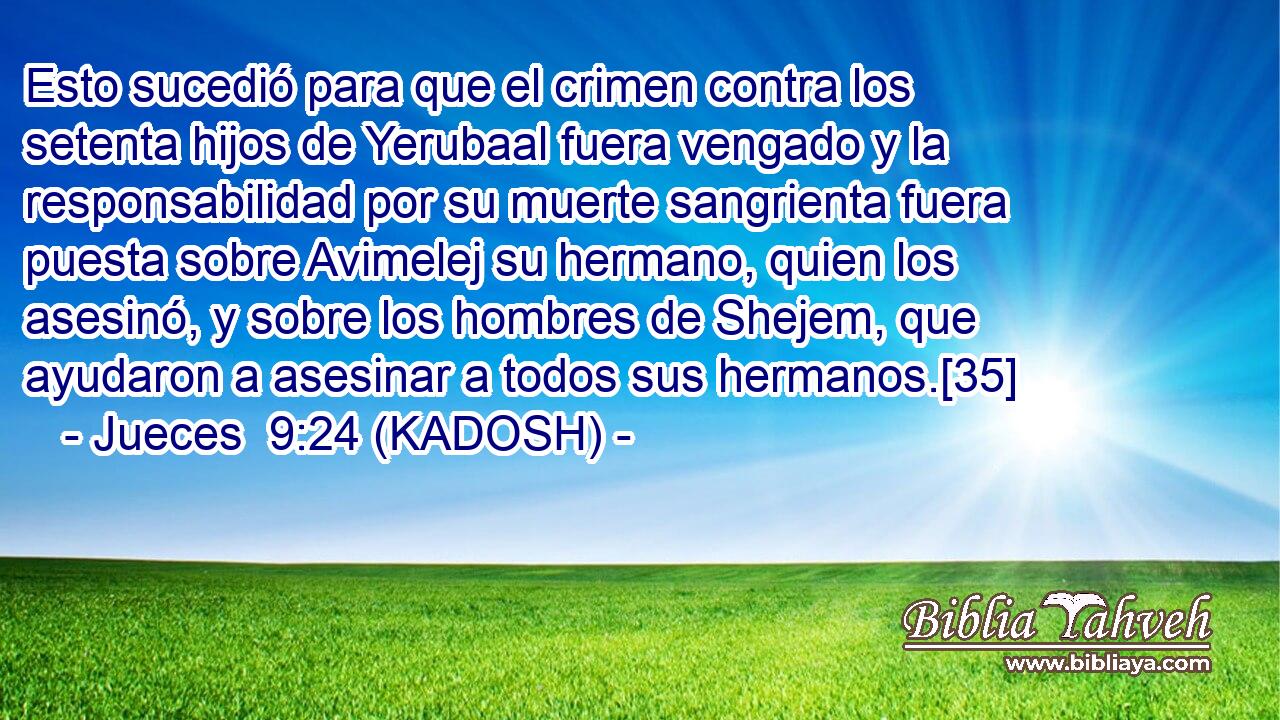  Esto sucedió para que el crimen contra los setenta hijos de Yerubaal fuera vengado y la responsabilidad por su muerte sangrienta fuera puesta sobre Avimelej su hermano, quien los asesinó, y sobre los hombres de Shejem, que ayudaron a asesinar a todos sus hermanos.[35] 