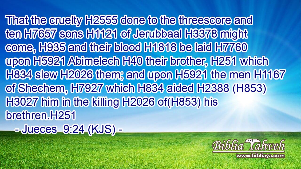 That the cruelty H2555 done to the threescore and ten H7657 sons H1121 of Jerubbaal H3378 might come, H935 and their blood H1818 be laid H7760 upon H5921 Abimelech H40 their brother, H251 which H834 slew H2026 them; and upon H5921 the men H1167 of Shechem, H7927 which H834 aided H2388 (H853)  H3027 him in the killing H2026 of(H853) his brethren.H251