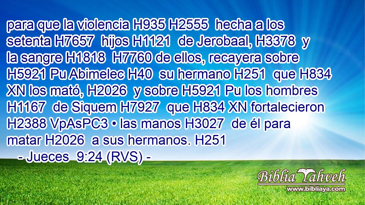 para que la violencia H935 H2555  hecha a los setenta H7657  hijos H1121  de Jerobaal, H3378  y la sangre H1818  H7760 de ellos, recayera sobre H5921 Pu Abimelec H40  su hermano H251  que H834 XN los mató, H2026  y sobre H5921 Pu los hombres H1167  de Siquem H7927  que H834 XN fortalecieron H2388 VpAsPC3 • las manos H3027  de él para matar H2026  a sus hermanos. H251  