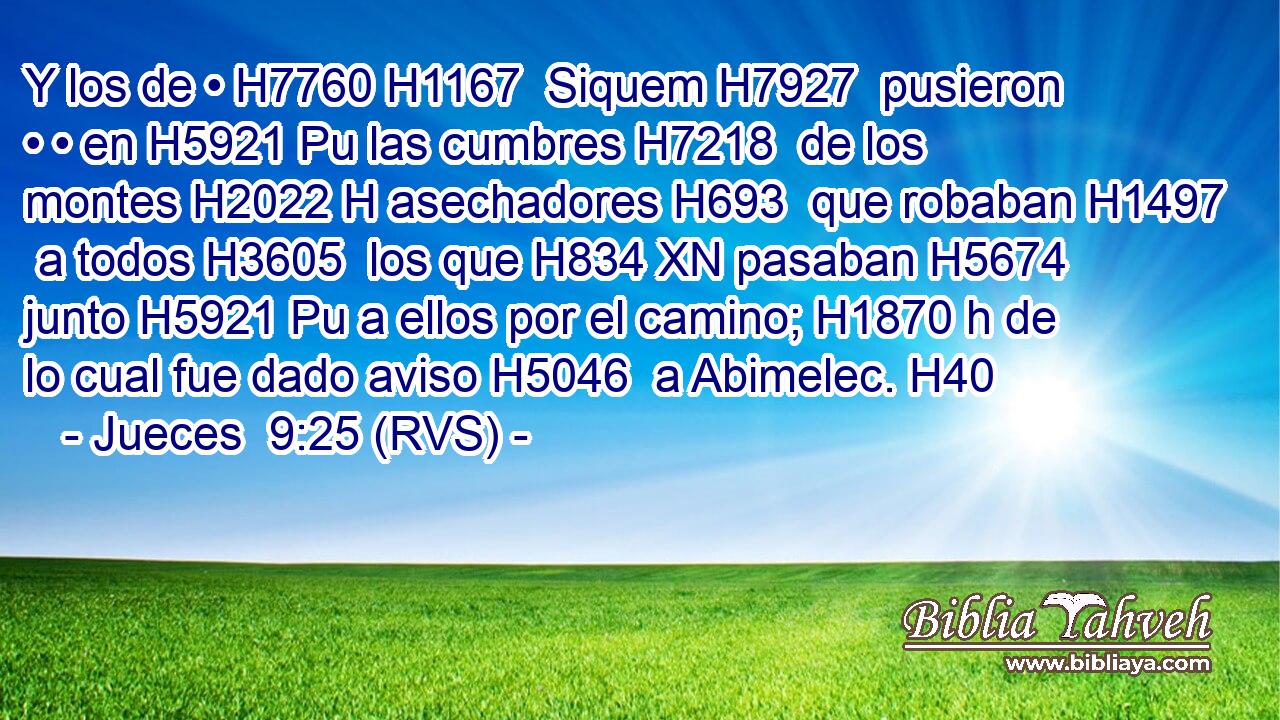 Y los de • H7760 H1167  Siquem H7927  pusieron • • en H5921 Pu las cumbres H7218  de los montes H2022 H asechadores H693  que robaban H1497  a todos H3605  los que H834 XN pasaban H5674  junto H5921 Pu a ellos por el camino; H1870 h de lo cual fue dado aviso H5046  a Abimelec. H40  