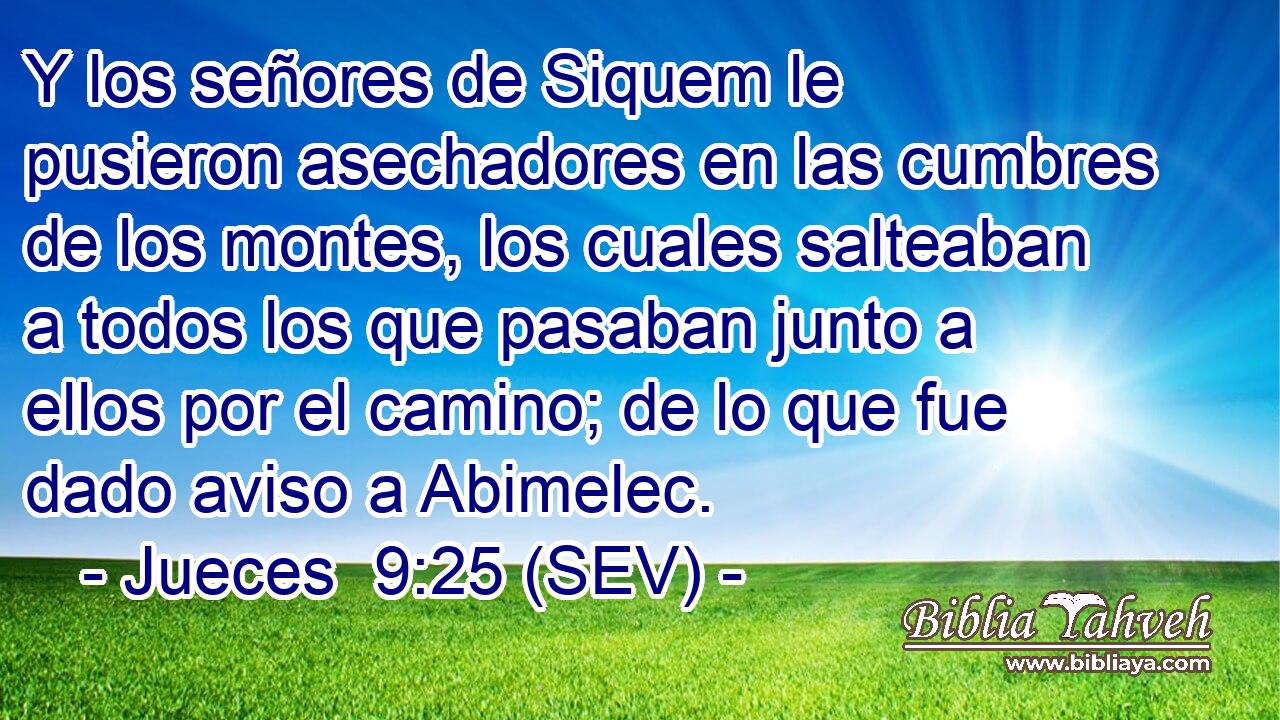 Y los señores de Siquem le pusieron asechadores en las cumbres de los montes, los cuales salteaban a todos los que pasaban junto a ellos por el camino; de lo que fue dado aviso a Abimelec.