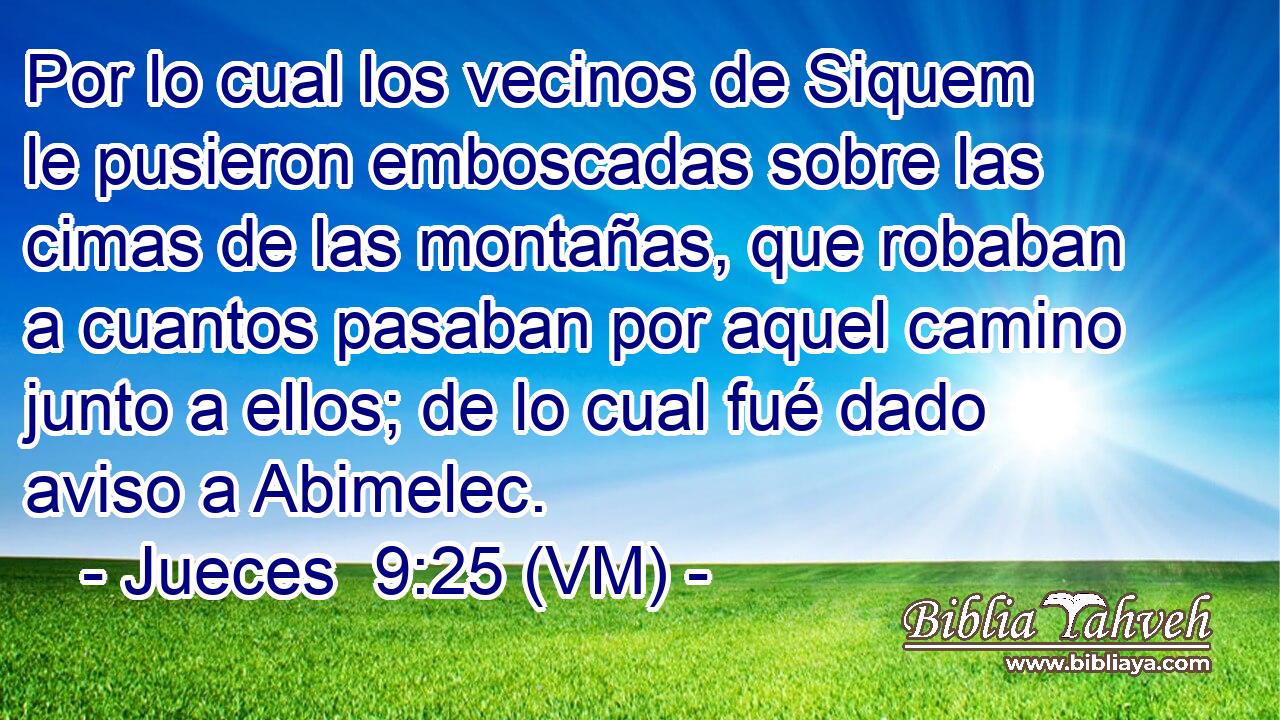  Por lo cual los vecinos de Siquem le pusieron emboscadas sobre las cimas de las montañas, que robaban a cuantos pasaban por aquel camino junto a ellos; de lo cual fué dado aviso a Abimelec. 