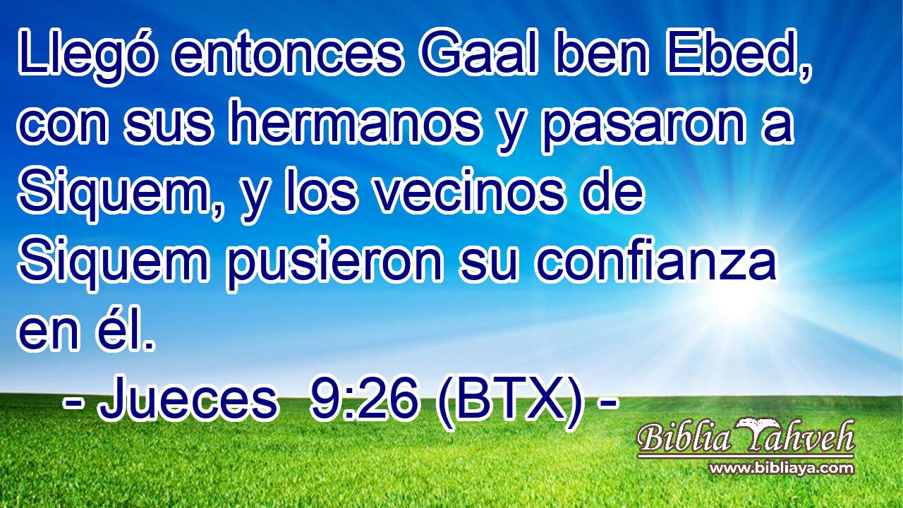 Llegó entonces Gaal ben Ebed, con sus hermanos y pasaron a Siquem, y los vecinos de Siquem pusieron su confianza en él.