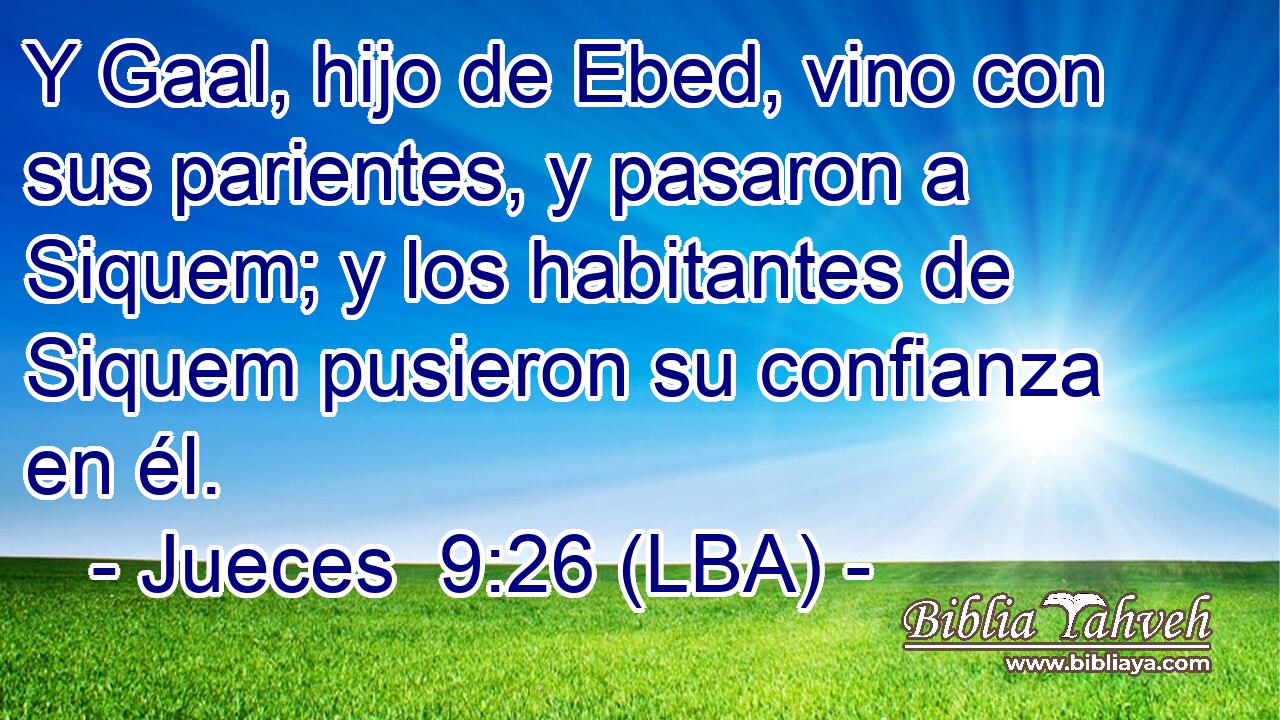 Y Gaal, hijo de Ebed, vino con sus parientes, y pasaron a Siquem; y los habitantes de Siquem pusieron su confianza en él.