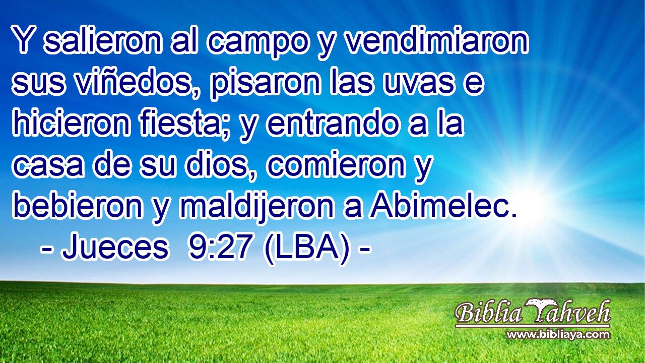 Y salieron al campo y vendimiaron sus viñedos, pisaron las uvas e hicieron fiesta; y entrando a la casa de su dios, comieron y bebieron y maldijeron a Abimelec.