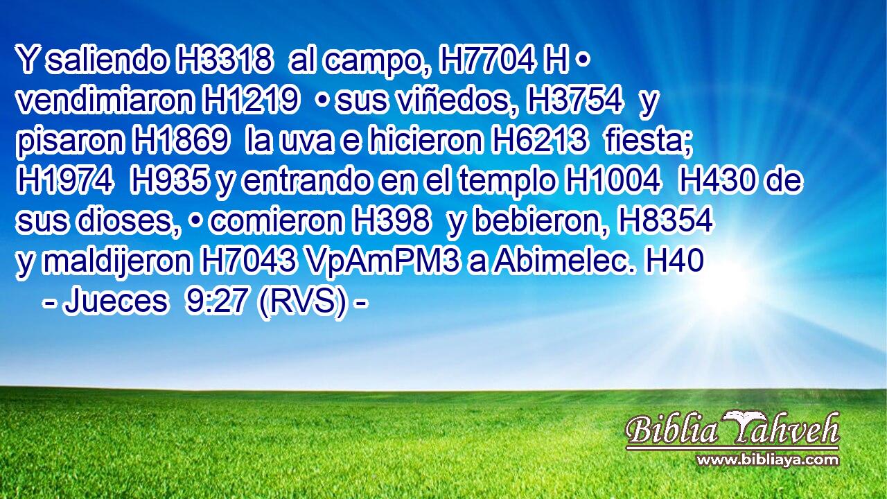 Y saliendo H3318  al campo, H7704 H • vendimiaron H1219  • sus viñedos, H3754  y pisaron H1869  la uva e hicieron H6213  fiesta; H1974  H935 y entrando en el templo H1004  H430 de sus dioses, • comieron H398  y bebieron, H8354  y maldijeron H7043 VpAmPM3 a Abimelec. H40  