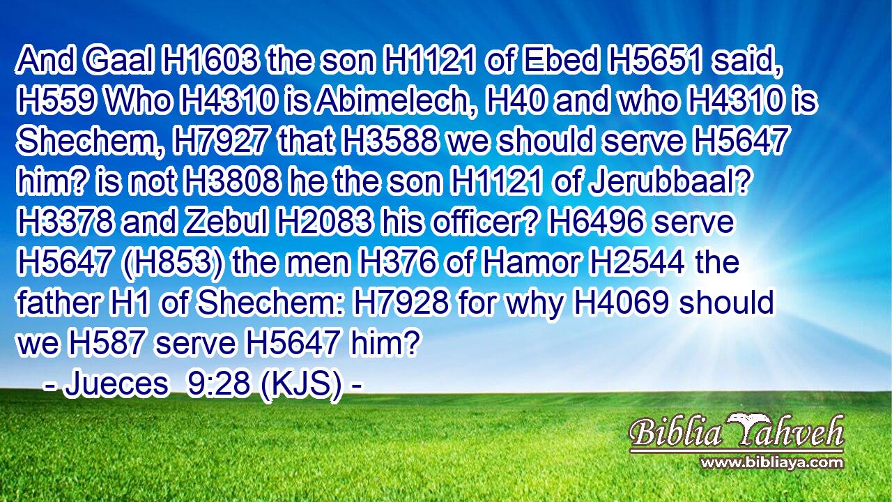 And Gaal H1603 the son H1121 of Ebed H5651 said, H559 Who H4310 is Abimelech, H40 and who H4310 is Shechem, H7927 that H3588 we should serve H5647 him? is not H3808 he the son H1121 of Jerubbaal? H3378 and Zebul H2083 his officer? H6496 serve H5647 (H853) the men H376 of Hamor H2544 the father H1 of Shechem: H7928 for why H4069 should we H587 serve H5647 him?
