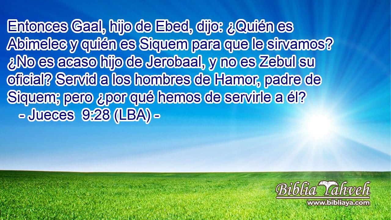 Entonces Gaal, hijo de Ebed, dijo: ¿Quién es Abimelec y quién es Siquem para que le sirvamos? ¿No es acaso hijo de Jerobaal, y no es Zebul su oficial? Servid a los hombres de Hamor, padre de Siquem; pero ¿por qué hemos de servirle a él?