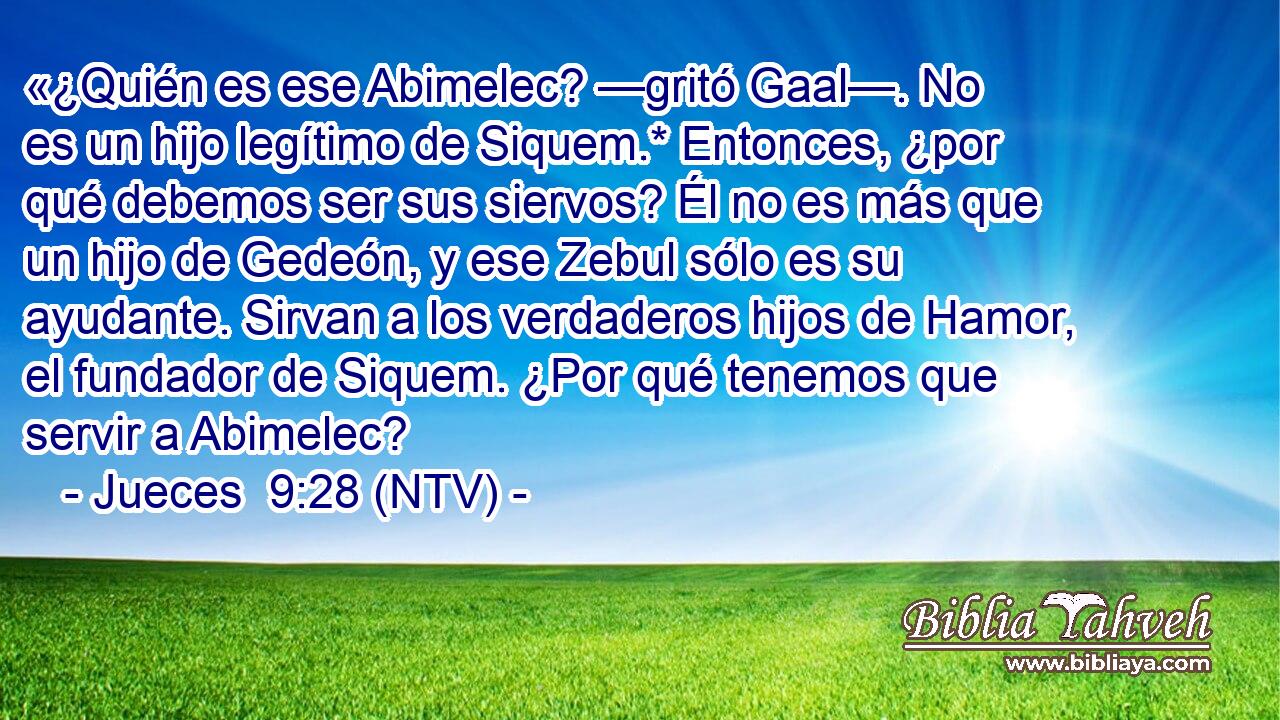 «¿Quién es ese Abimelec? —gritó Gaal—. No es un hijo legítimo de Siquem.* Entonces, ¿por qué debemos ser sus siervos? Él no es más que un hijo de Gedeón, y ese Zebul sólo es su ayudante. Sirvan a los verdaderos hijos de Hamor, el fundador de Siquem. ¿Por qué tenemos que servir a Abimelec?
