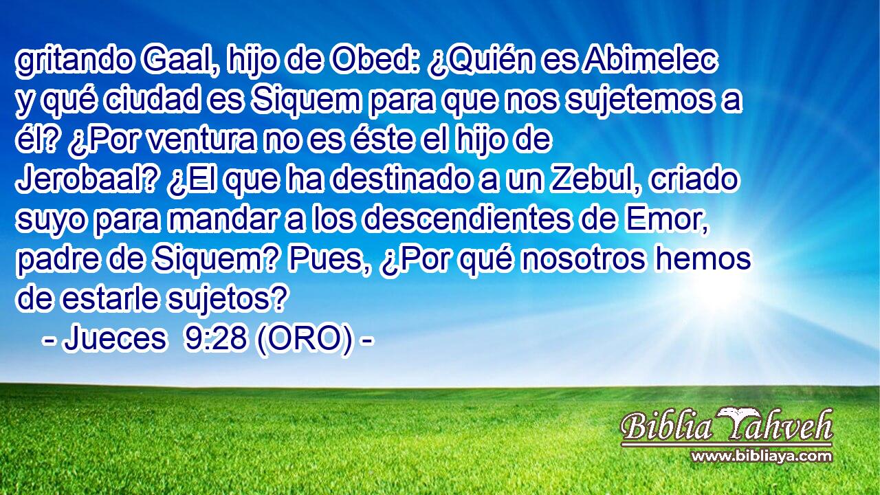 gritando Gaal, hijo de Obed: ¿Quién es Abimelec y qué ciudad es Siquem para que nos sujetemos a él? ¿Por ventura no es éste el hijo de Jerobaal? ¿El que ha destinado a un Zebul, criado suyo para mandar a los descendientes de Emor, padre de Siquem? Pues, ¿Por qué nosotros hemos de estarle sujetos? 