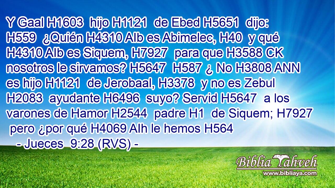 Y Gaal H1603  hijo H1121  de Ebed H5651  dijo: H559  ¿Quién H4310 AIb es Abimelec, H40  y qué H4310 AIb es Siquem, H7927  para que H3588 CK nosotros le sirvamos? H5647  H587 ¿ No H3808 ANN es hijo H1121  de Jerobaal, H3378  y no es Zebul H2083  ayudante H6496  suyo? Servid H5647  a los varones de Hamor H2544  padre H1  de Siquem; H7927  pero ¿por qué H4069 AIh le hemos H564