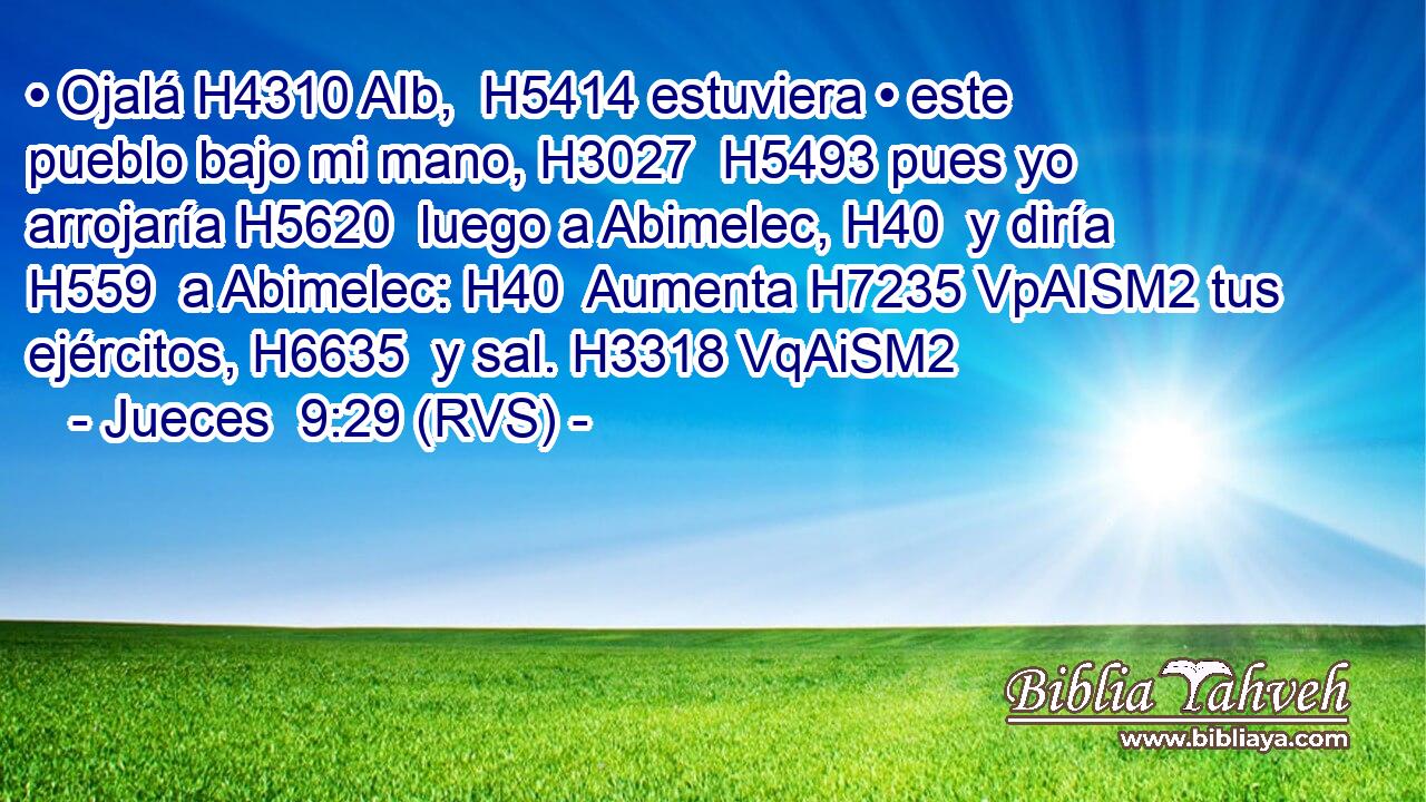 • Ojalá H4310 AIb,  H5414 estuviera • este pueblo bajo mi mano, H3027  H5493 pues yo arrojaría H5620  luego a Abimelec, H40  y diría H559  a Abimelec: H40  Aumenta H7235 VpAISM2 tus ejércitos, H6635  y sal. H3318 VqAiSM2 
