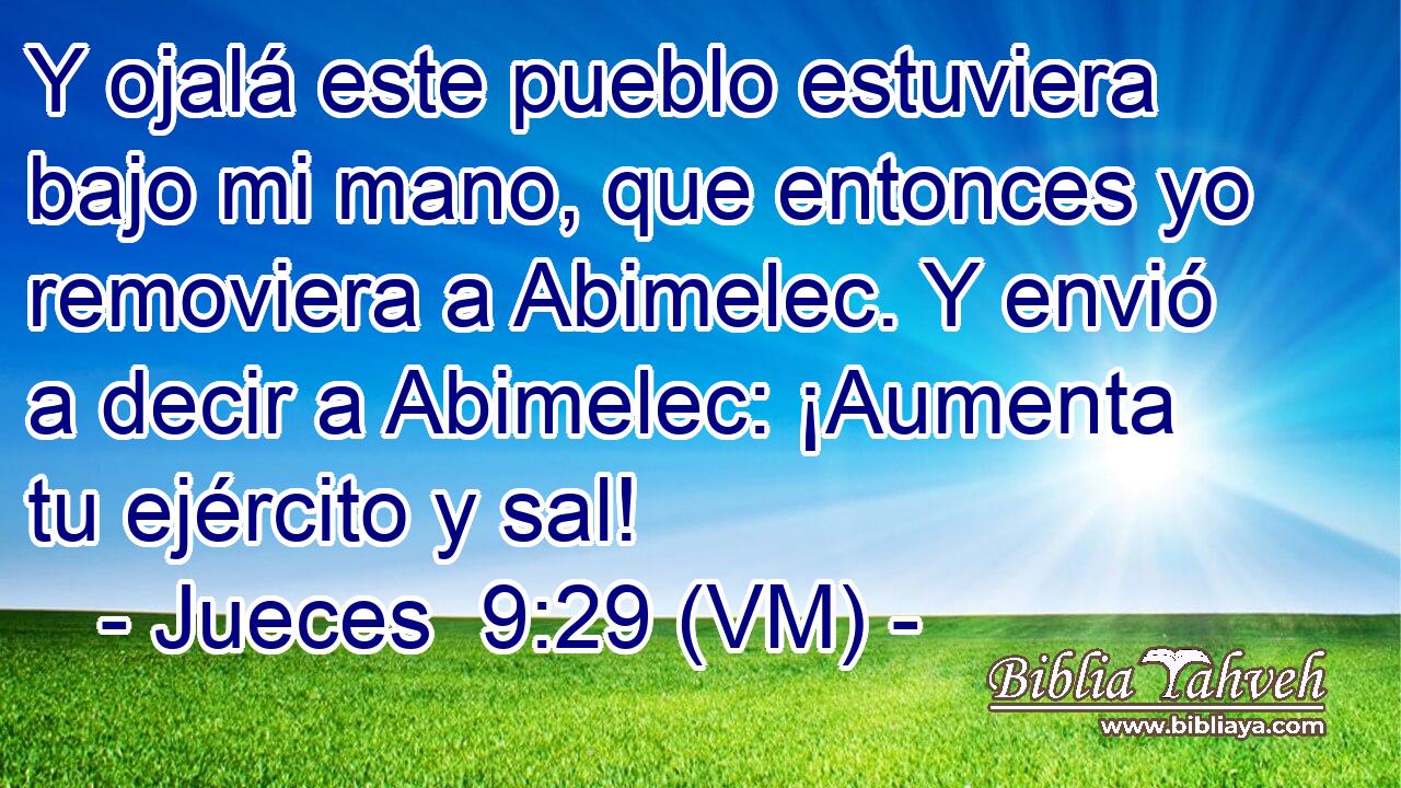  Y ojalá este pueblo estuviera bajo mi mano, que entonces yo removiera a Abimelec. Y envió a decir a Abimelec: ¡Aumenta tu ejército y sal! 