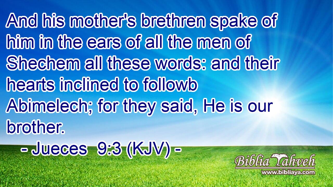 And his mother's brethren spake of him in the ears of all the men of Shechem all these words: and their hearts inclined to followb Abimelech; for they said, He is our brother.