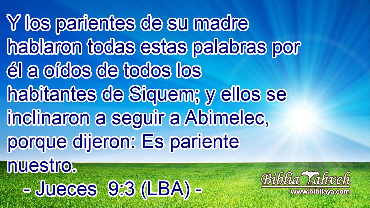 Y los parientes de su madre hablaron todas estas palabras por él a oídos de todos los habitantes de Siquem; y ellos se inclinaron a seguir a Abimelec, porque dijeron: Es pariente nuestro.