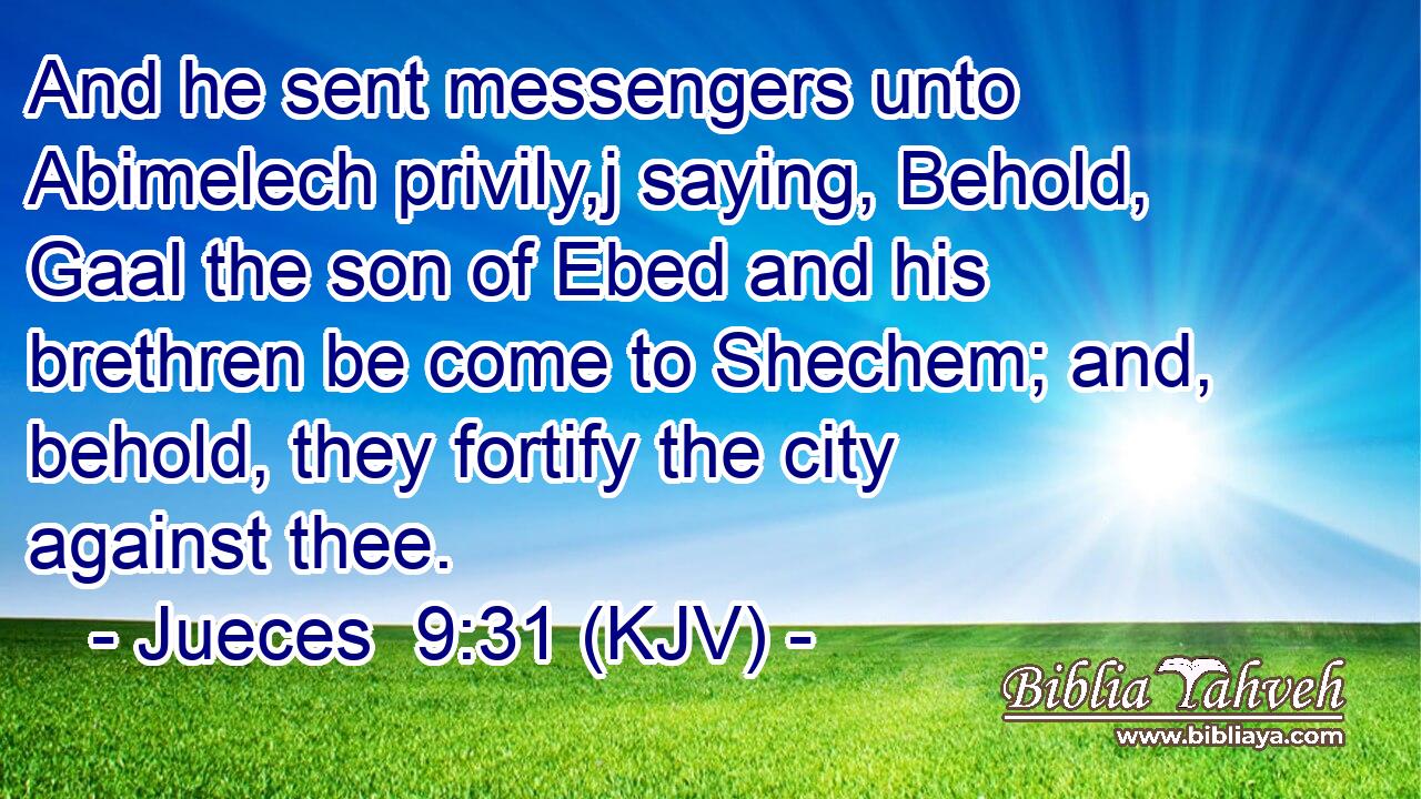 And he sent messengers unto Abimelech privily,j saying, Behold, Gaal the son of Ebed and his brethren be come to Shechem; and, behold, they fortify the city against thee.