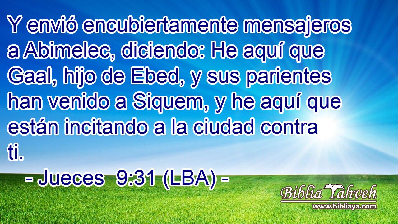 Y envió encubiertamente mensajeros a Abimelec, diciendo: He aquí que Gaal, hijo de Ebed, y sus parientes han venido a Siquem, y he aquí que están incitando a la ciudad contra ti.