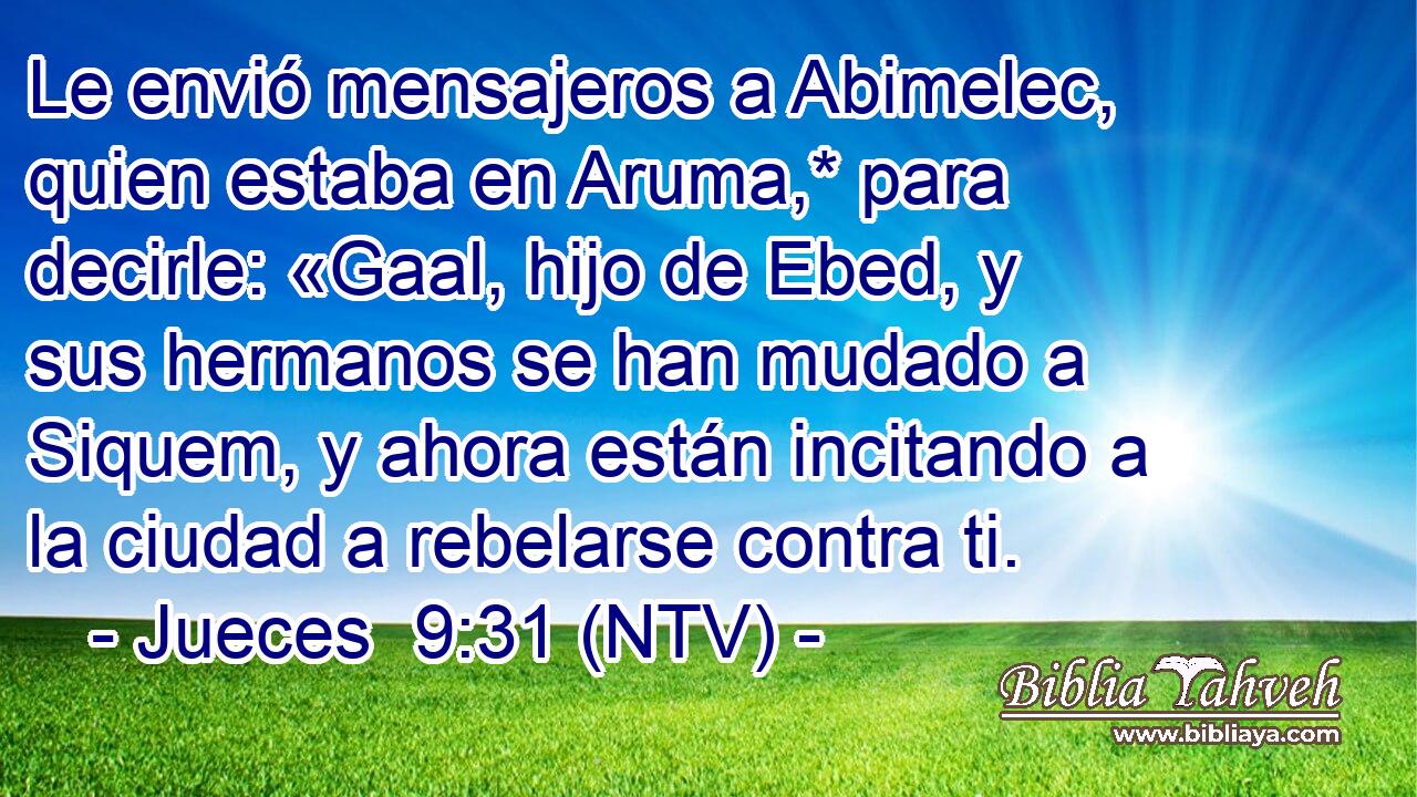 Le envió mensajeros a Abimelec, quien estaba en Aruma,* para decirle: «Gaal, hijo de Ebed, y sus hermanos se han mudado a Siquem, y ahora están incitando a la ciudad a rebelarse contra ti.