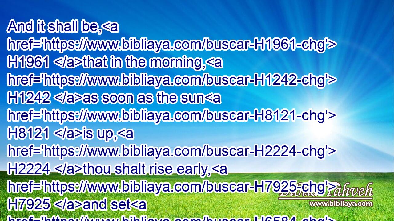 And it shall be, H1961 that in the morning, H1242 as soon as the sun H8121 is up, H2224 thou shalt rise early, H7925 and set H6584 upon H5921 the city: H5892 and, behold, H2009 when he H1931 and the people H5971 that H834 is with H854 him come out H3318 against H413 thee, then mayest thou do H6213 to them as H834 thou shalt find H4672 occasion.H3027