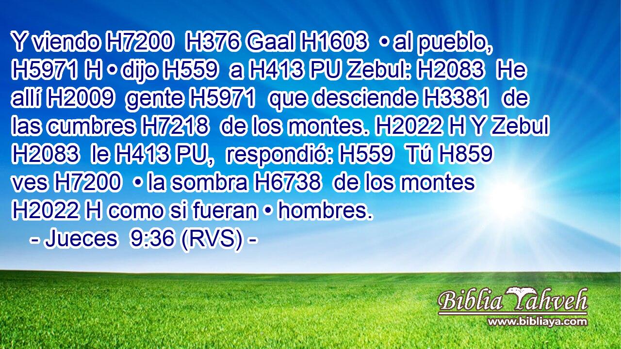Y viendo H7200  H376 Gaal H1603  • al pueblo, H5971 H • dijo H559  a H413 PU Zebul: H2083  He allí H2009  gente H5971  que desciende H3381  de las cumbres H7218  de los montes. H2022 H Y Zebul H2083  le H413 PU,  respondió: H559  Tú H859  ves H7200  • la sombra H6738  de los montes H2022 H como si fueran • hombres. 