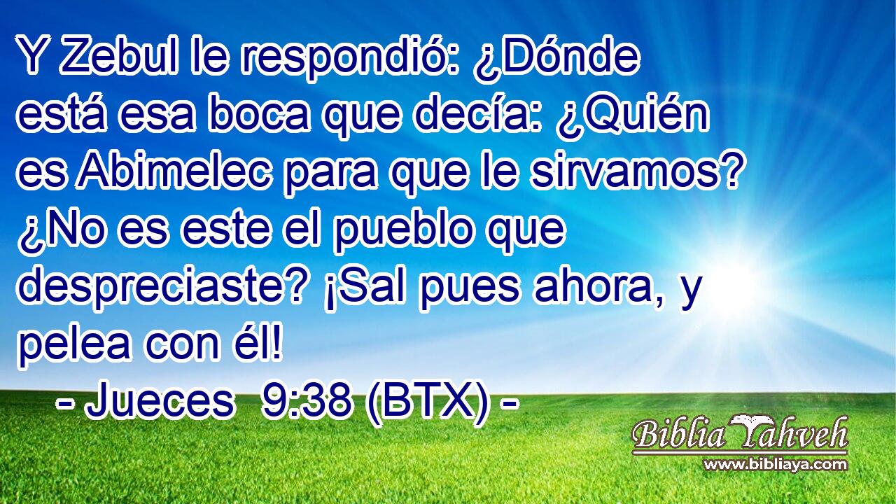 Y Zebul le respondió: ¿Dónde está esa boca que decía: ¿Quién es Abimelec para que le sirvamos? ¿No es este el pueblo que despreciaste? ¡Sal pues ahora, y pelea con él!