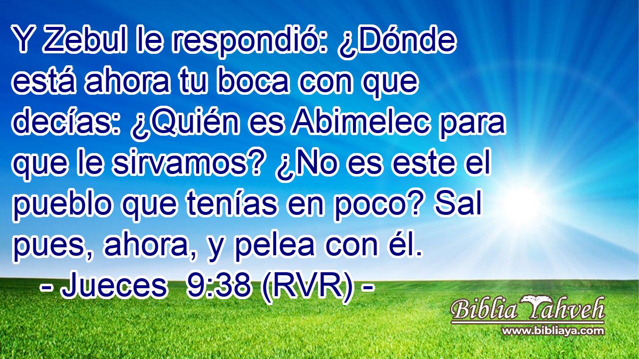 Y Zebul le respondió: ¿Dónde está ahora tu boca con que decías: ¿Quién es Abimelec para que le sirvamos? ¿No es este el pueblo que tenías en poco? Sal pues, ahora, y pelea con él.