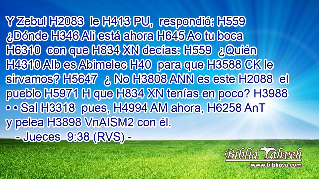 Y Zebul H2083  le H413 PU,  respondió: H559  ¿Dónde H346 AIi está ahora H645 Ao tu boca H6310  con que H834 XN decías: H559  ¿Quién H4310 AIb es Abimelec H40  para que H3588 CK le sirvamos? H5647  ¿ No H3808 ANN es este H2088  el pueblo H5971 H que H834 XN tenías en poco? H3988  • • Sal H3318  pues, H4994 AM ahora, H6258 AnT y pelea H3898 VnAISM2 con él. 