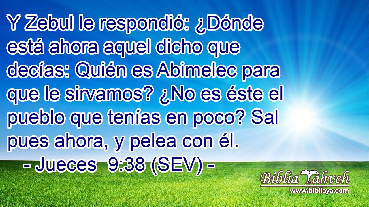 Y Zebul le respondió: ¿Dónde está ahora aquel dicho que decías: Quién es Abimelec para que le sirvamos? ¿No es éste el pueblo que tenías en poco? Sal pues ahora, y pelea con él.