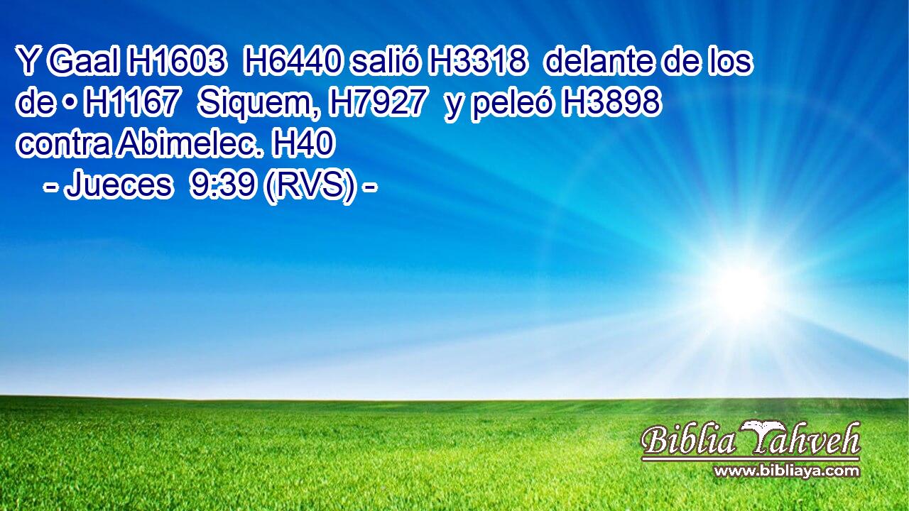 Y Gaal H1603  H6440 salió H3318  delante de los de • H1167  Siquem, H7927  y peleó H3898  contra Abimelec. H40  