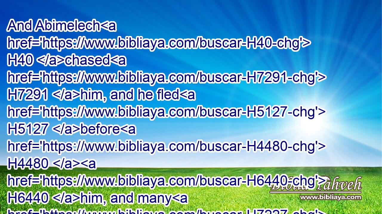 And Abimelech H40 chased H7291 him, and he fled H5127 before H4480  H6440 him, and many H7227 were overthrown H5307 and wounded, H2491 even unto H5704 the entering H6607 of the gate.H8179